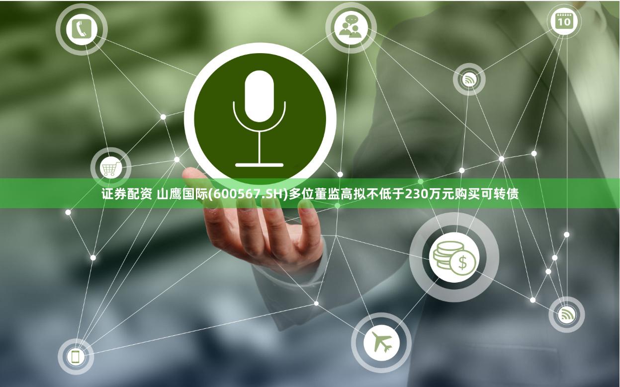证券配资 山鹰国际(600567.SH)多位董监高拟不低于230万元购买可转债