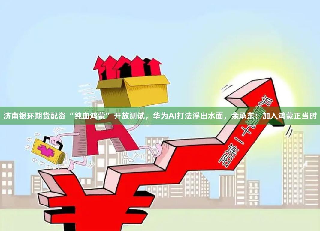 济南银环期货配资 “纯血鸿蒙” 开放测试，华为AI打法浮出水面，余承东：加入鸿蒙正当时