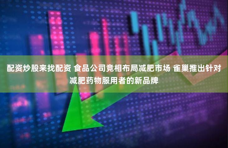 配资炒股来找配资 食品公司竞相布局减肥市场 雀巢推出针对减肥药物服用者的新品牌