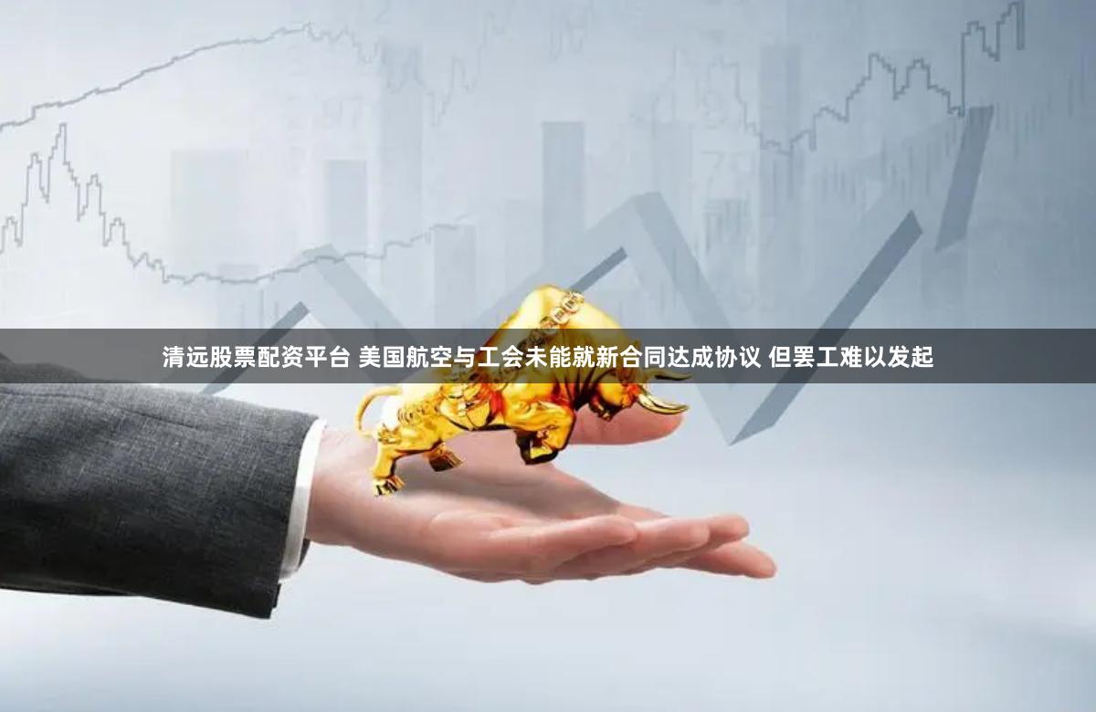 清远股票配资平台 美国航空与工会未能就新合同达成协议 但罢工难以发起