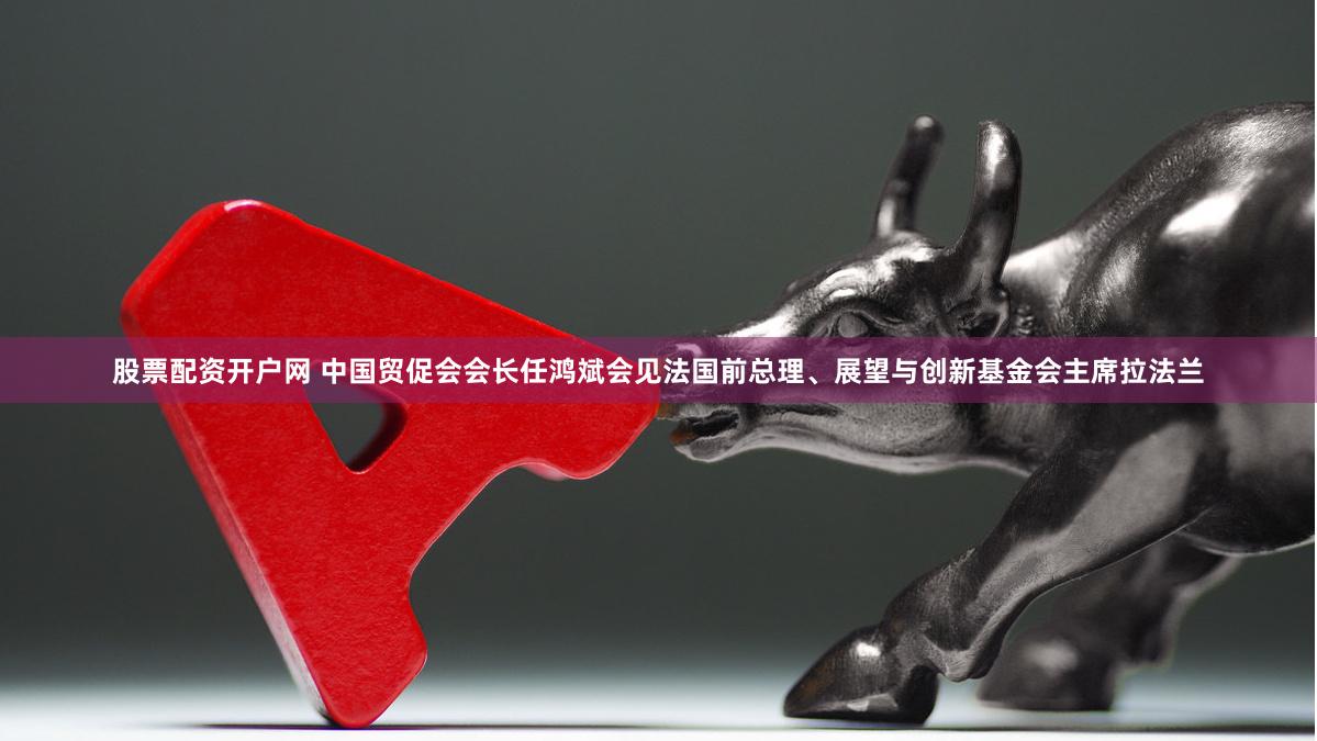 股票配资开户网 中国贸促会会长任鸿斌会见法国前总理、展望与创新基金会主席拉法兰