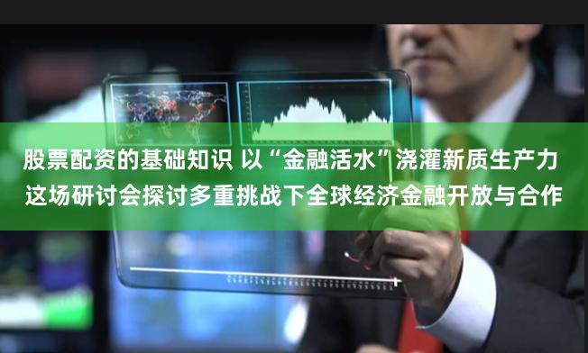 股票配资的基础知识 以“金融活水”浇灌新质生产力 这场研讨会探讨多重挑战下全球经济金融开放与合作