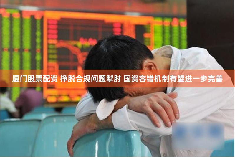 厦门股票配资 挣脱合规问题掣肘 国资容错机制有望进一步完善