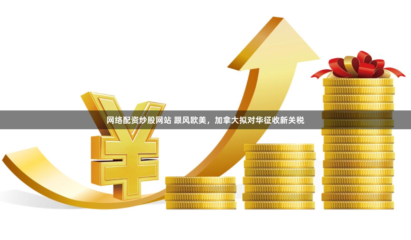 网络配资炒股网站 跟风欧美，加拿大拟对华征收新关税