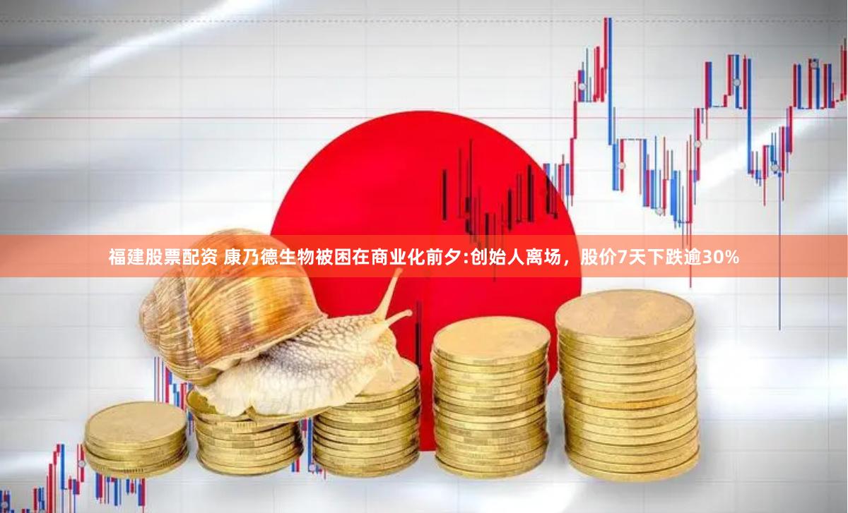 福建股票配资 康乃德生物被困在商业化前夕:创始人离场，股价7天下跌逾30%