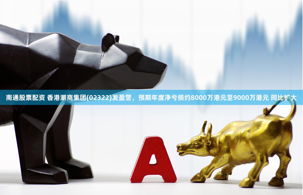 南通股票配资 香港潮商集团(02322)发盈警，预期年度净亏损约8000万港元至9000万港元 同比扩大