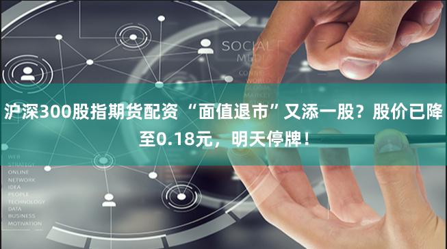 沪深300股指期货配资 “面值退市”又添一股？股价已降至0.18元，明天停牌！