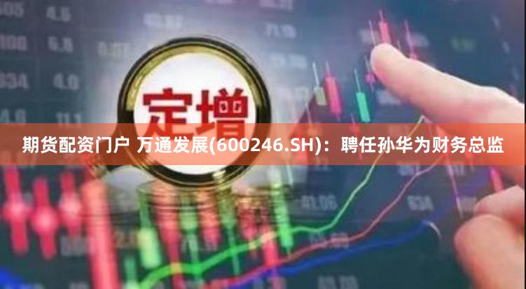 期货配资门户 万通发展(600246.SH)：聘任孙华为财务总监