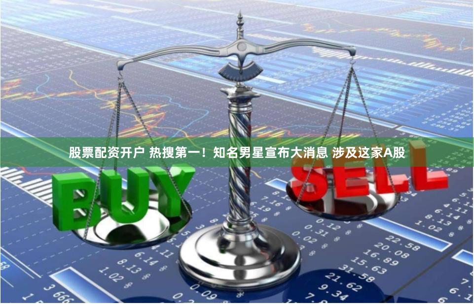 股票配资开户 热搜第一！知名男星宣布大消息 涉及这家A股