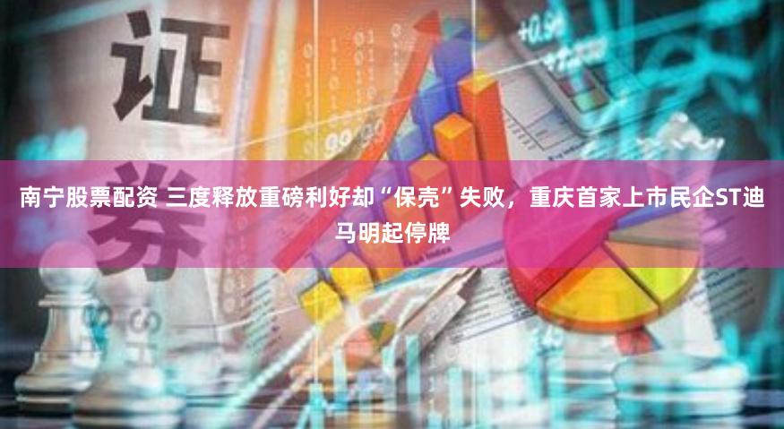 南宁股票配资 三度释放重磅利好却“保壳”失败，重庆首家上市民企ST迪马明起停牌