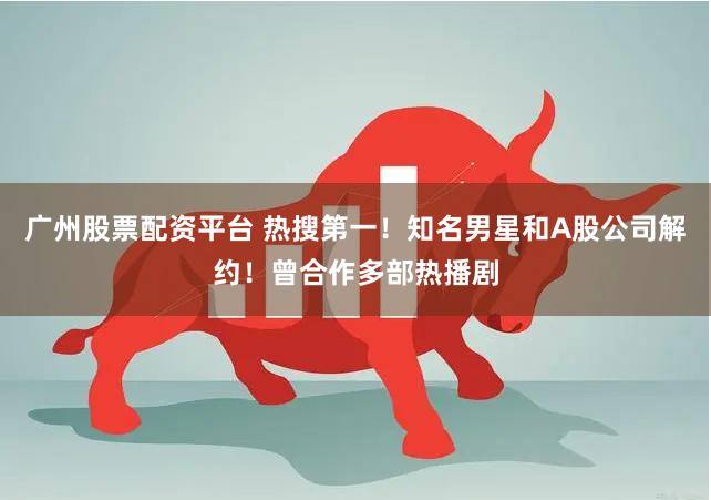 广州股票配资平台 热搜第一！知名男星和A股公司解约！曾合作多部热播剧