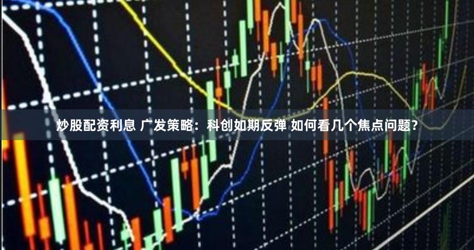 炒股配资利息 广发策略：科创如期反弹 如何看几个焦点问题？