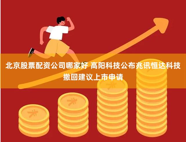 北京股票配资公司哪家好 高阳科技公布兆讯恒达科技撤回建议上市申请