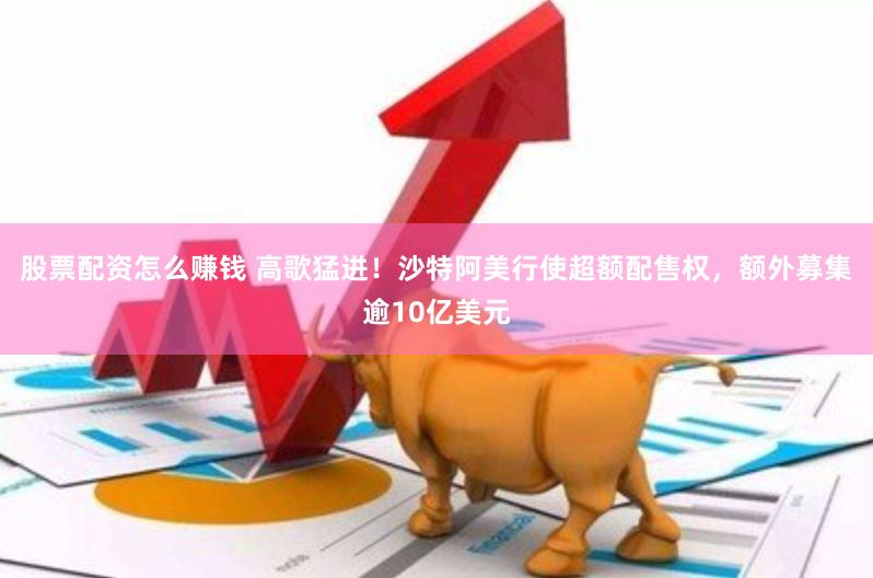 股票配资怎么赚钱 高歌猛进！沙特阿美行使超额配售权，额外募集逾10亿美元
