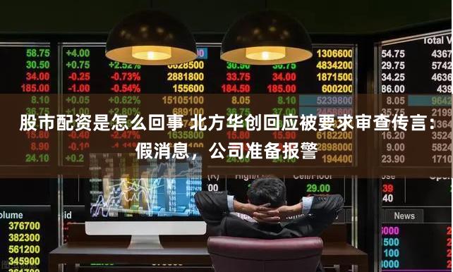 股市配资是怎么回事 北方华创回应被要求审查传言：假消息，公司准备报警