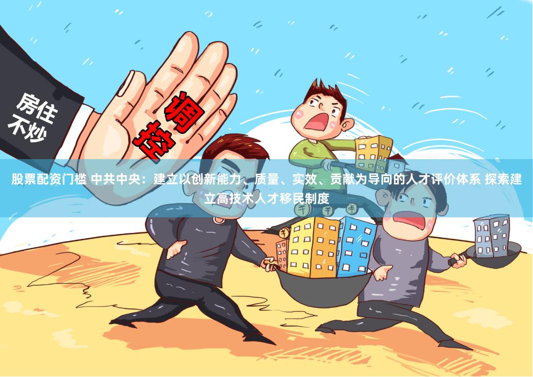 股票配资门槛 中共中央：建立以创新能力、质量、实效、贡献为导向的人才评价体系 探索建立高技术人才移民制度