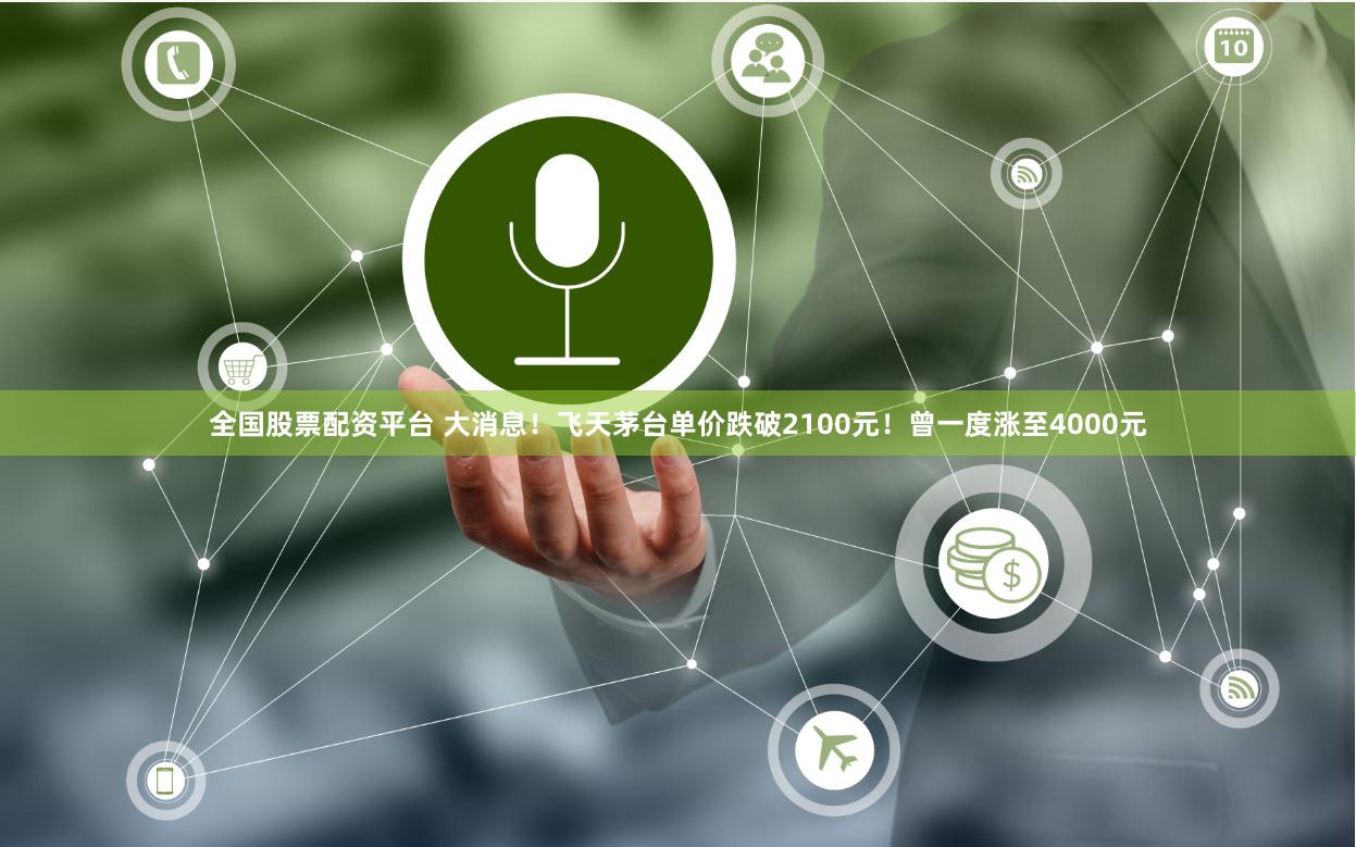 全国股票配资平台 大消息！飞天茅台单价跌破2100元！曾一度涨至4000元