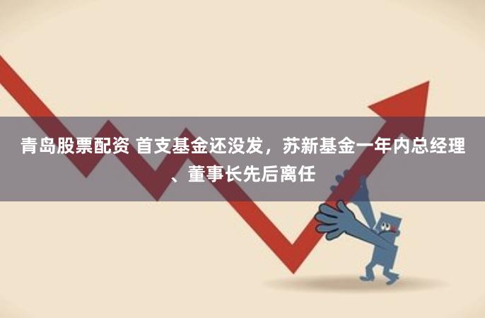 青岛股票配资 首支基金还没发，苏新基金一年内总经理、董事长先后离任
