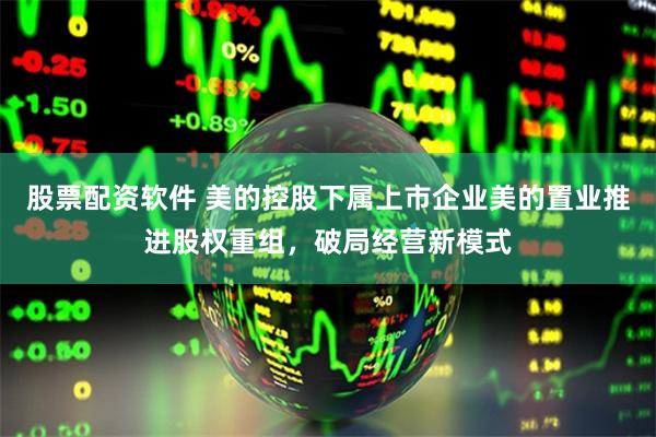 股票配资软件 美的控股下属上市企业美的置业推进股权重组，破局经营新模式