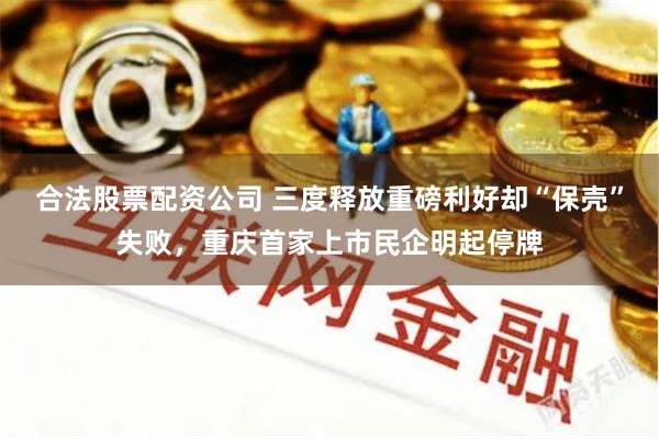 合法股票配资公司 三度释放重磅利好却“保壳”失败，重庆首家上市民企明起停牌