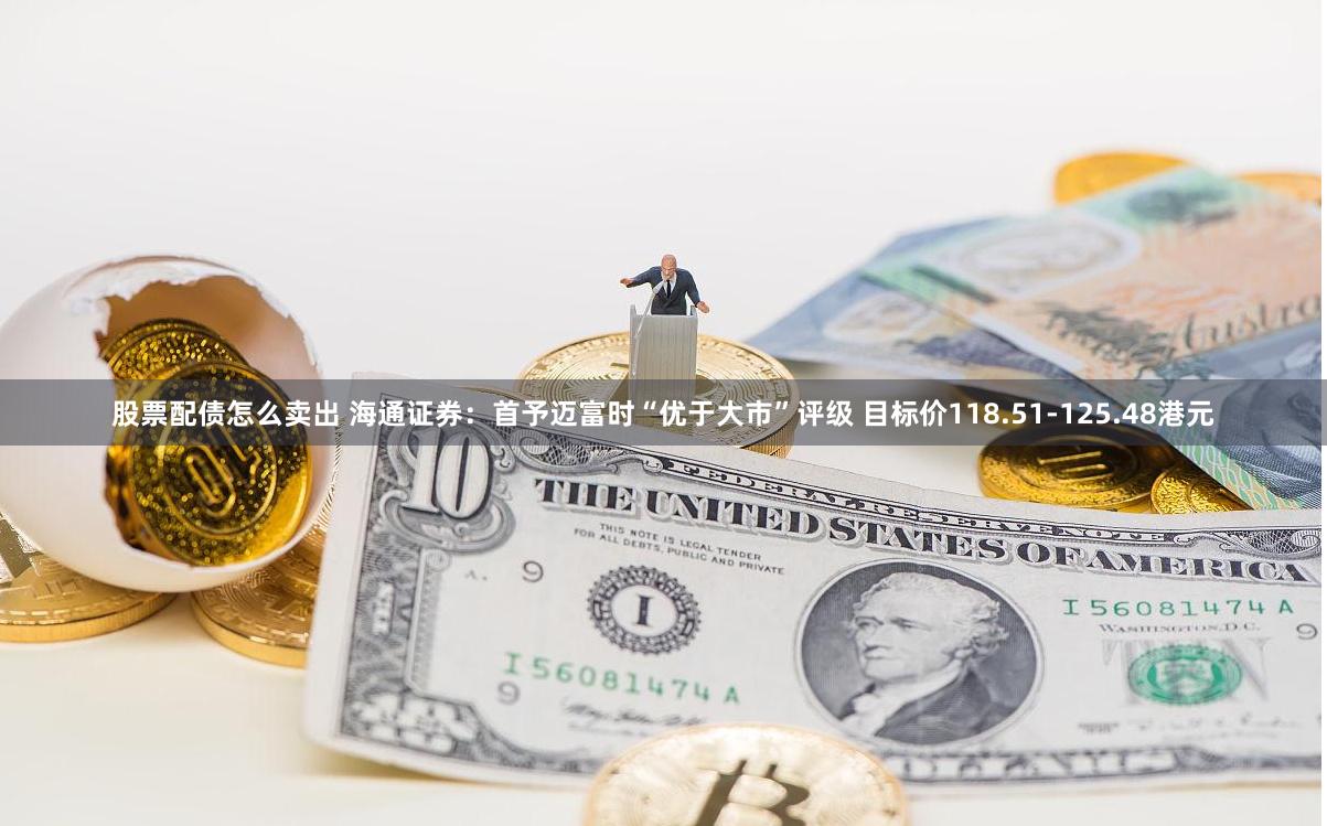 股票配债怎么卖出 海通证券：首予迈富时“优于大市”评级 目标价118.51-125.48港元