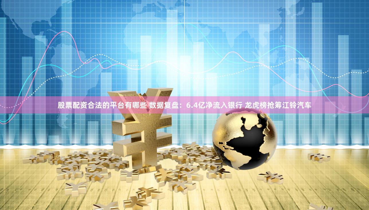 股票配资合法的平台有哪些 数据复盘：6.4亿净流入银行 龙虎榜抢筹江铃汽车