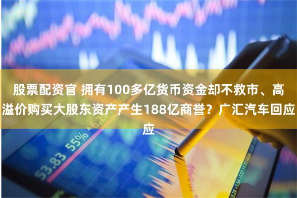 股票配资官 拥有100多亿货币资金却不救市、高溢价购买大股东资产产生188亿商誉？广汇汽车回应