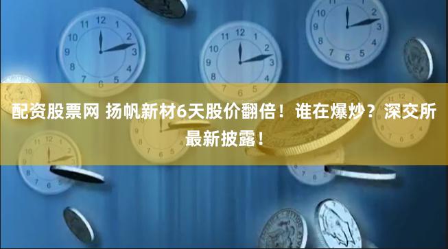 配资股票网 扬帆新材6天股价翻倍！谁在爆炒？深交所最新披露！