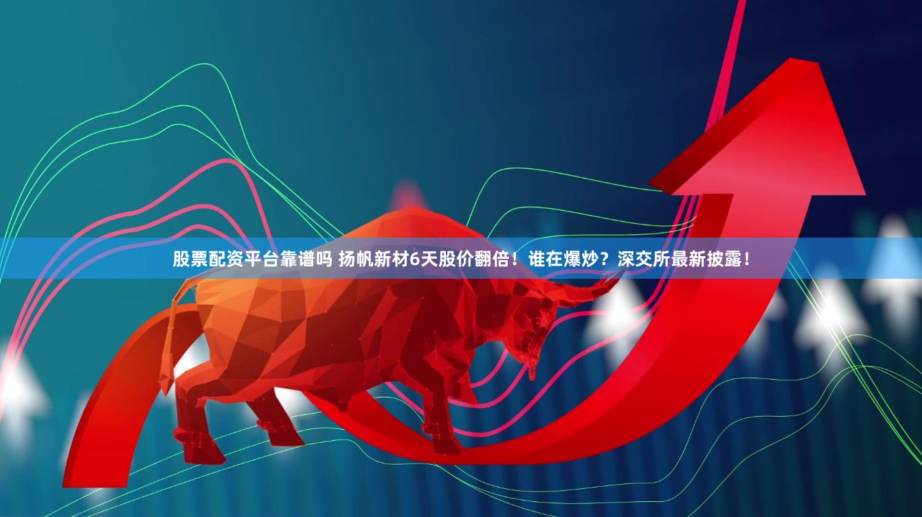 股票配资平台靠谱吗 扬帆新材6天股价翻倍！谁在爆炒？深交所最新披露！
