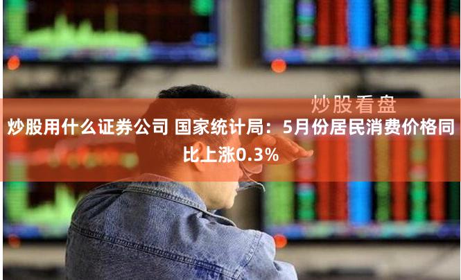 炒股用什么证券公司 国家统计局：5月份居民消费价格同比上涨0.3%