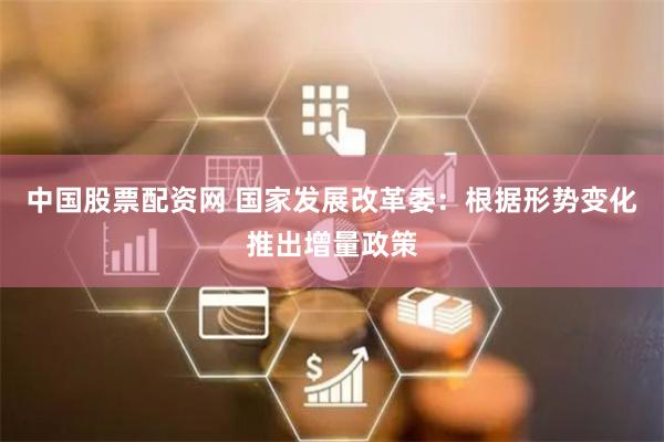 中国股票配资网 国家发展改革委：根据形势变化推出增量政策