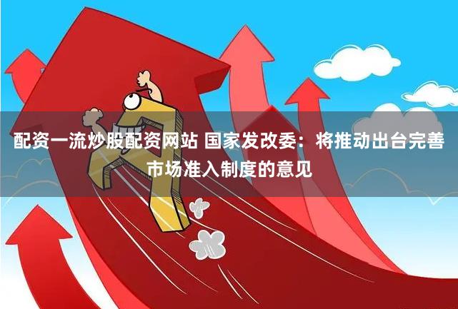 配资一流炒股配资网站 国家发改委：将推动出台完善市场准入制度的意见