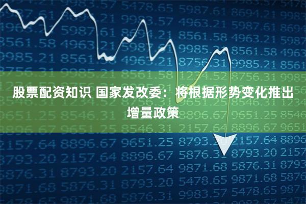 股票配资知识 国家发改委：将根据形势变化推出增量政策