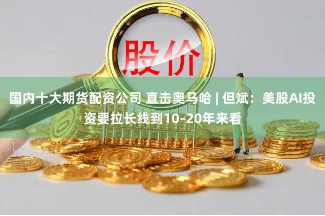 国内十大期货配资公司 直击奥马哈 | 但斌：美股AI投资要拉长线到10-20年来看