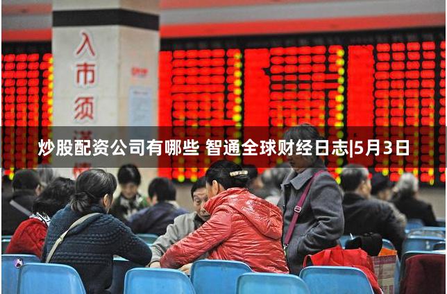 炒股配资公司有哪些 智通全球财经日志|5月3日