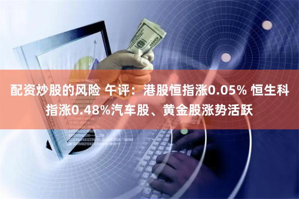 配资炒股的风险 午评：港股恒指涨0.05% 恒生科指涨0.48%汽车股、黄金股涨势活跃