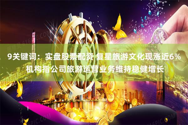 9关键词：实盘股票配资 复星旅游文化现涨近6% 机构指公司旅游运营业务维持稳健增长