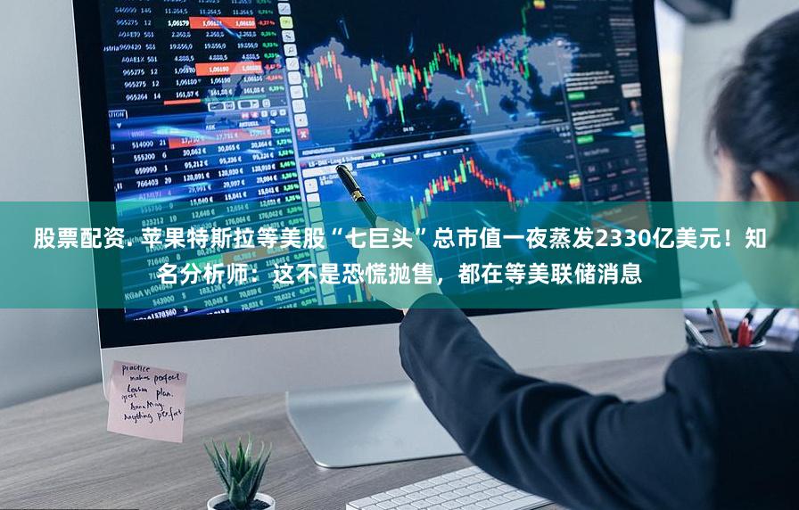 股票配资. 苹果特斯拉等美股“七巨头”总市值一夜蒸发2330亿美元！知名分析师：这不是恐慌抛售，都在等美联储消息