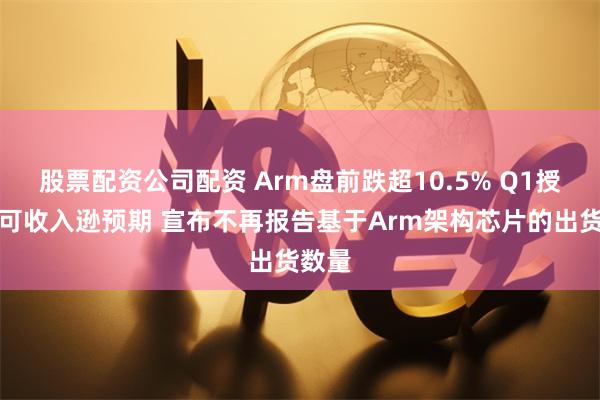 股票配资公司配资 Arm盘前跌超10.5% Q1授权许可收入逊预期 宣布不再报告基于Arm架构芯片的出货数量