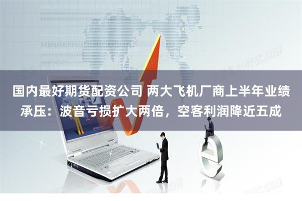 国内最好期货配资公司 两大飞机厂商上半年业绩承压：波音亏损扩大两倍，空客利润降近五成
