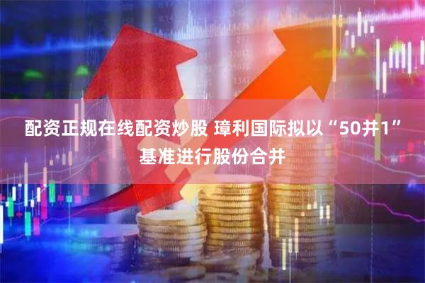 配资正规在线配资炒股 璋利国际拟以“50并1”基准进行股份合并