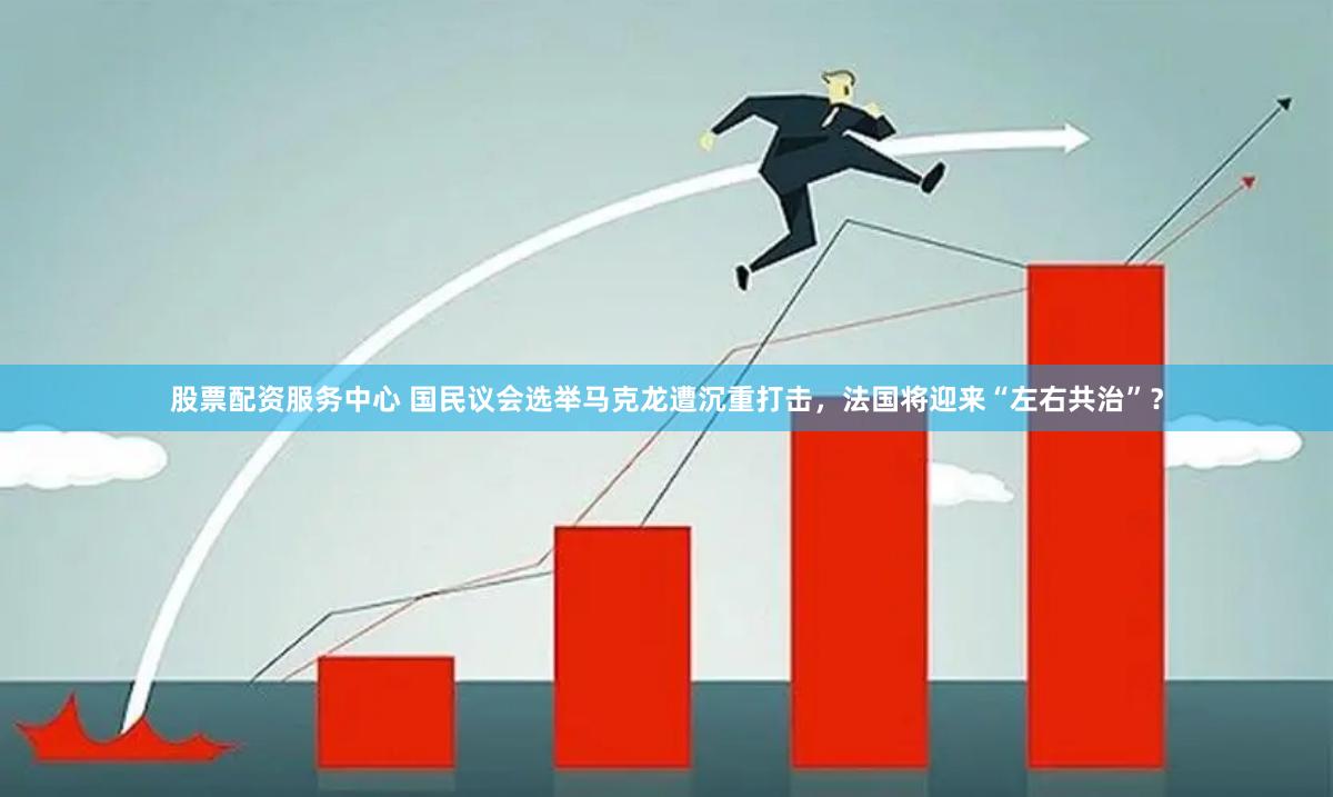 股票配资服务中心 国民议会选举马克龙遭沉重打击，法国将迎来“左右共治”？