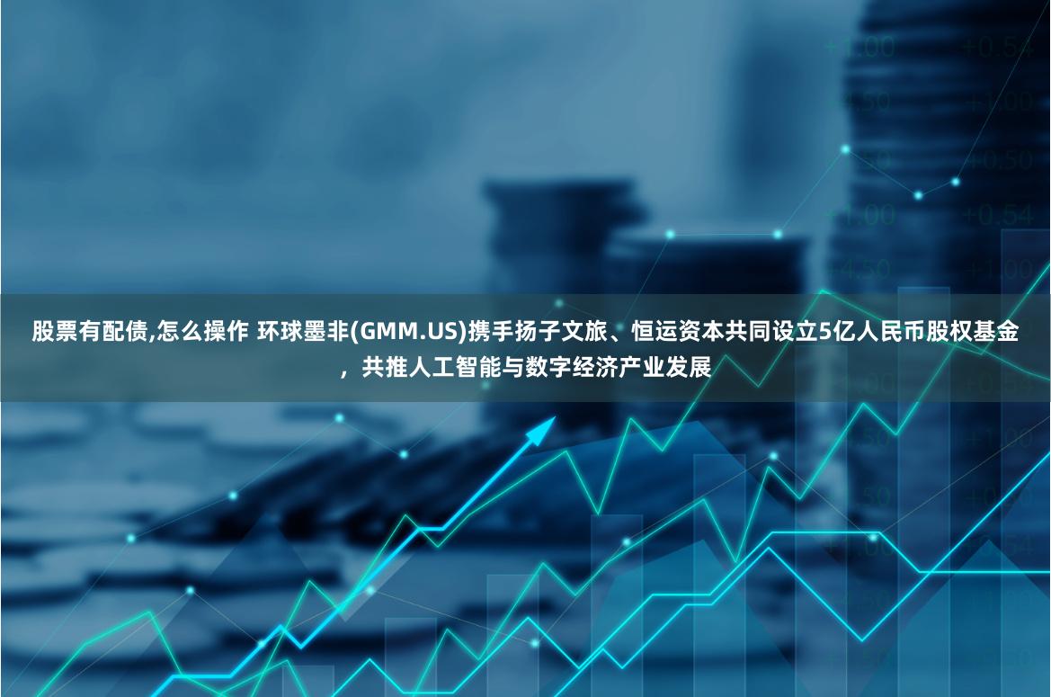 股票有配债,怎么操作 环球墨非(GMM.US)携手扬子文旅、恒运资本共同设立5亿人民币股权基金，共推人工智能与数字经济产业发展