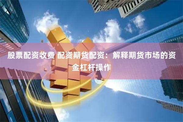 股票配资收费 配资期货配资：解释期货市场的资金杠杆操作