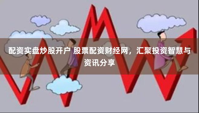 配资实盘炒股开户 股票配资财经网，汇聚投资智慧与资讯分享