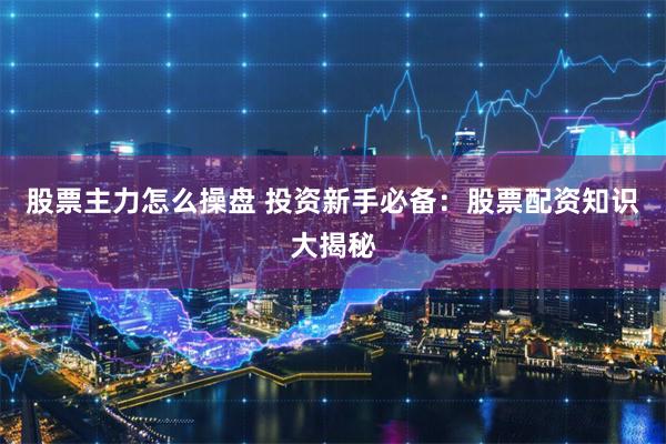 股票主力怎么操盘 投资新手必备：股票配资知识大揭秘