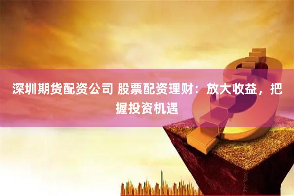 深圳期货配资公司 股票配资理财：放大收益，把握投资机遇