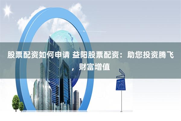 股票配资如何申请 益阳股票配资：助您投资腾飞，财富增值