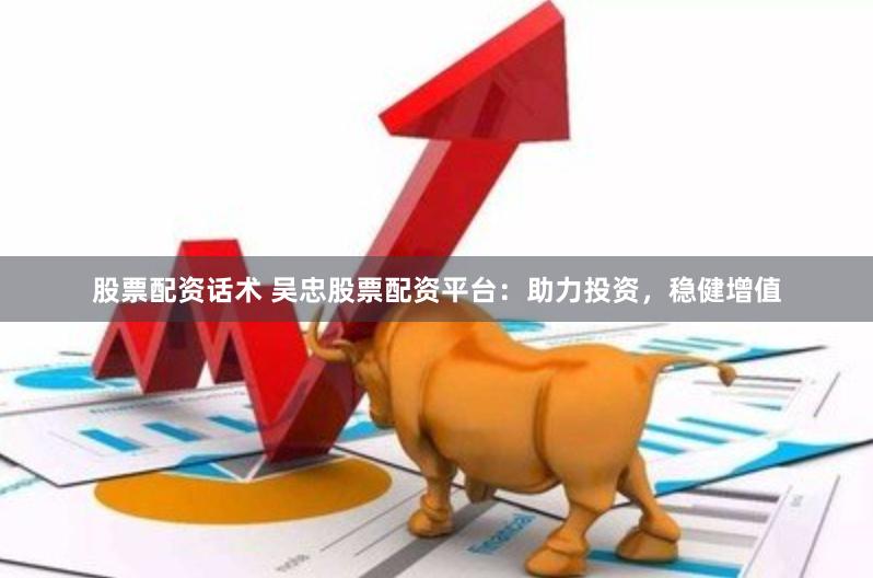 股票配资话术 吴忠股票配资平台：助力投资，稳健增值