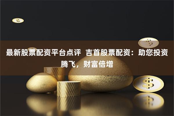 最新股票配资平台点评  吉首股票配资：助您投资腾飞，财富倍增